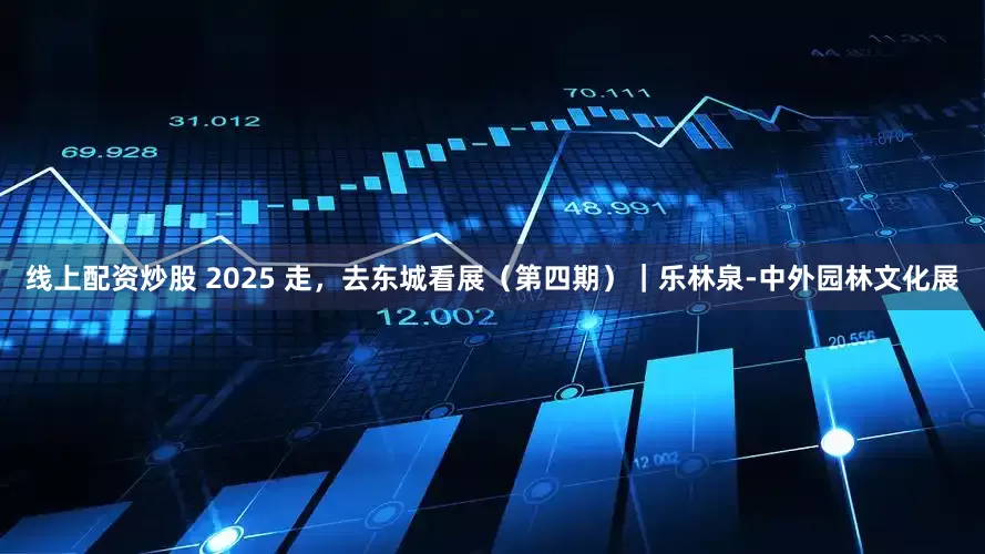 线上配资炒股 2025 走，去东城看展（第四期）｜乐林泉-中外园林文化展