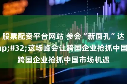 股票配资平台网站 参会“新面孔”达23%&#32;这场峰会让跨国企业抢抓中国市场机遇