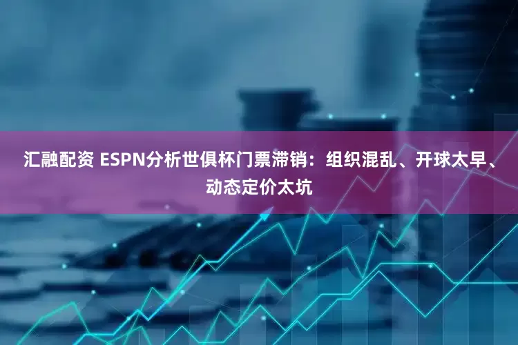 汇融配资 ESPN分析世俱杯门票滞销：组织混乱、开球太早、动态定价太坑