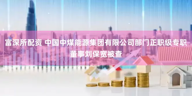 富深所配资 中国中煤能源集团有限公司部门正职级专职董事刘保宽被查