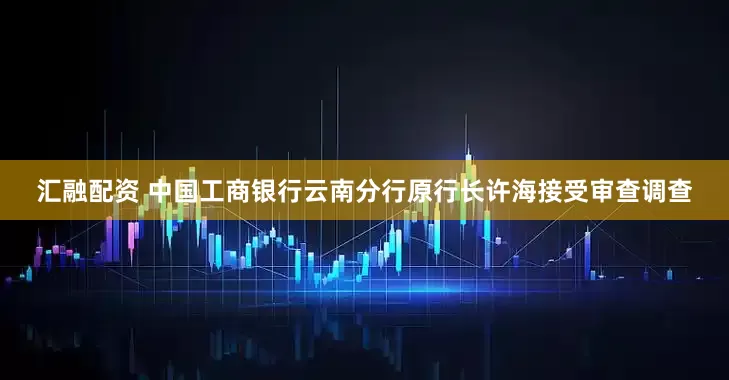 汇融配资 中国工商银行云南分行原行长许海接受审查调查