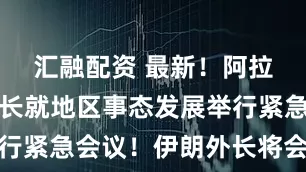 汇融配资 最新！阿拉伯国家外长就地区事态发展举行紧急会议！伊朗外长将会见普京