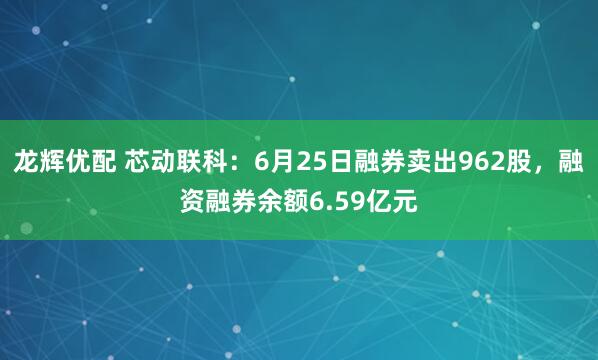 龙辉优配 芯动联科：6月25日融券卖出962股，融资融券余额6.59亿元