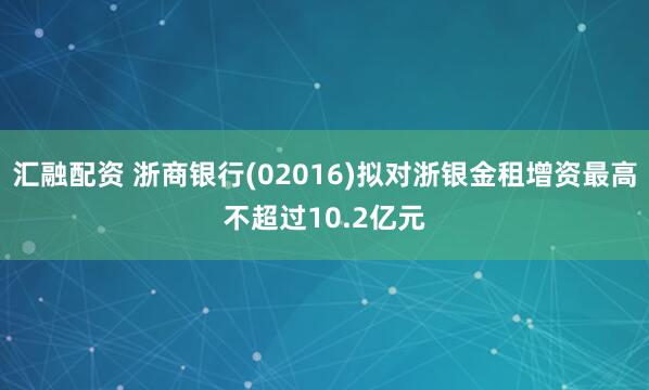 汇融配资 浙商银行(02016)拟对浙银金租增资最高不超过10.2亿元
