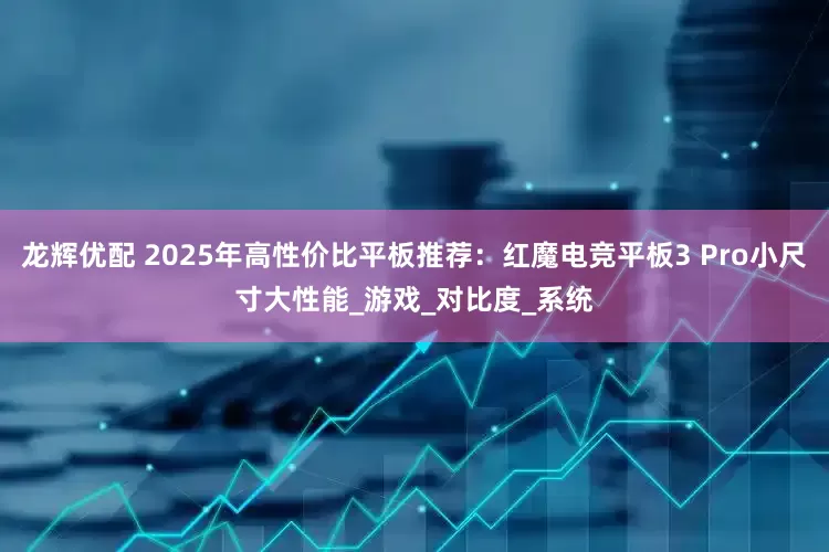 龙辉优配 2025年高性价比平板推荐：红魔电竞平板3 Pro小尺寸大性能_游戏_对比度_系统