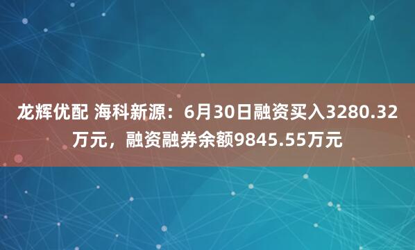 龙辉优配 海科新源：6月30日融资买入3280.32万元，融资融券余额9845.55万元