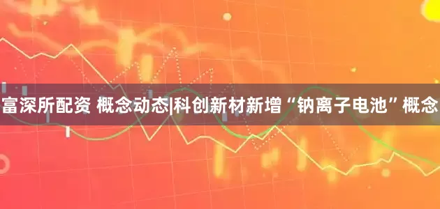 富深所配资 概念动态|科创新材新增“钠离子电池”概念