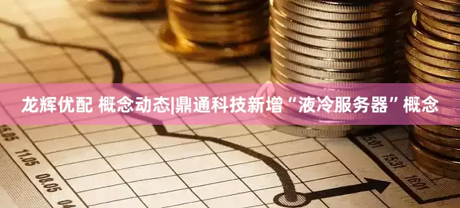龙辉优配 概念动态|鼎通科技新增“液冷服务器”概念