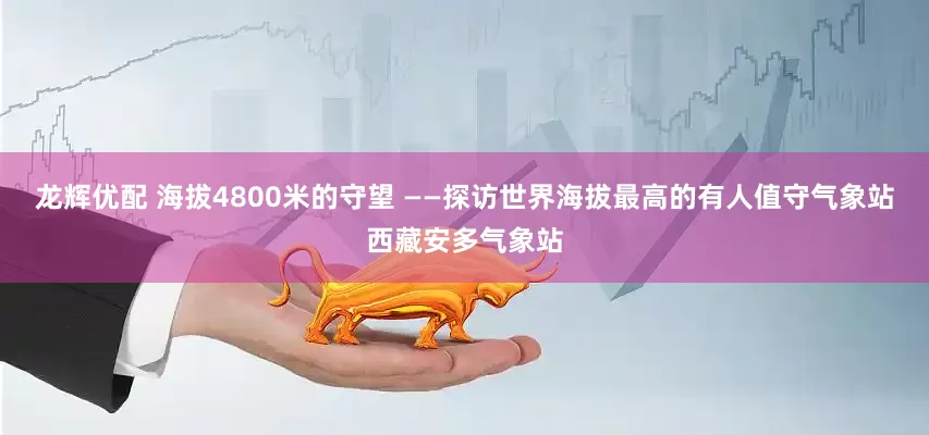 龙辉优配 海拔4800米的守望 ——探访世界海拔最高的有人值守气象站西藏安多气象站