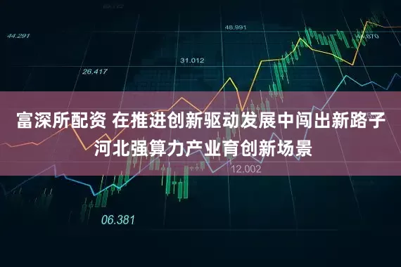 富深所配资 在推进创新驱动发展中闯出新路子 河北强算力产业育创新场景