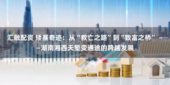 汇融配资 矮寨奇迹：从“救亡之路”到“致富之桥” ——湖南湘西天堑变通途的跨越发展