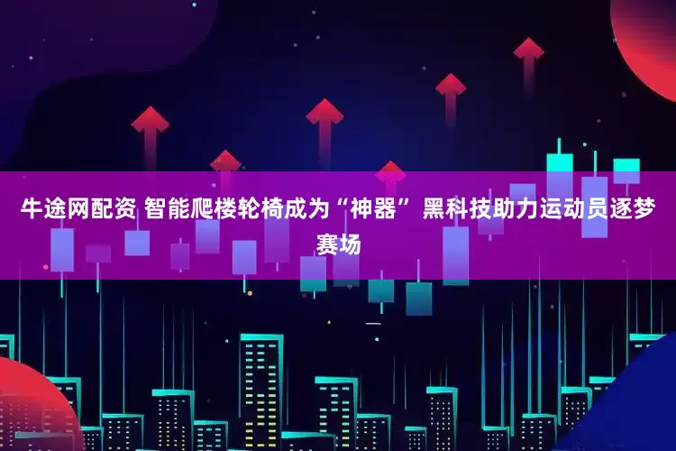 牛途网配资 智能爬楼轮椅成为“神器” 黑科技助力运动员逐梦赛场