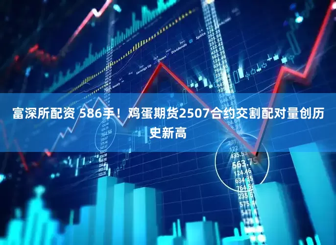 富深所配资 586手！鸡蛋期货2507合约交割配对量创历史新高