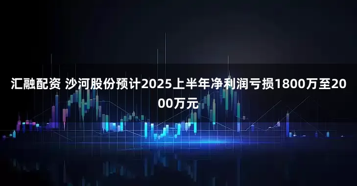 汇融配资 沙河股份预计2025上半年净利润亏损1800万至2000万元