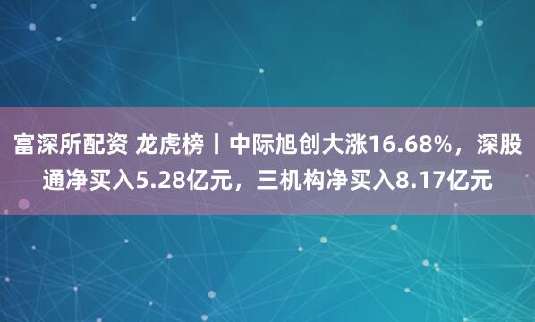 富深所配资 龙虎榜丨中际旭创大涨16.68%，深股通净买入5.28亿元，三机构净买入8.17亿元