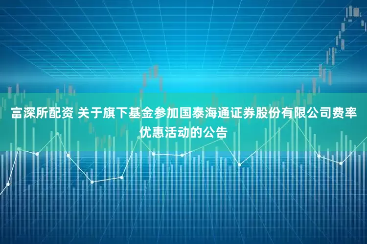 富深所配资 关于旗下基金参加国泰海通证券股份有限公司费率优惠活动的公告