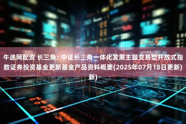 牛途网配资 长三角: 中证长三角一体化发展主题交易型开放式指数证券投资基金更新基金产品资料概要(2025年07月18日更新)