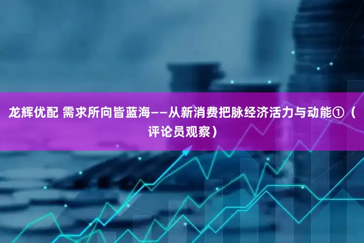 龙辉优配 需求所向皆蓝海——从新消费把脉经济活力与动能①（评论员观察）