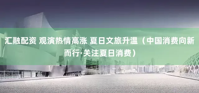 汇融配资 观演热情高涨 夏日文旅升温（中国消费向新而行·关注夏日消费）