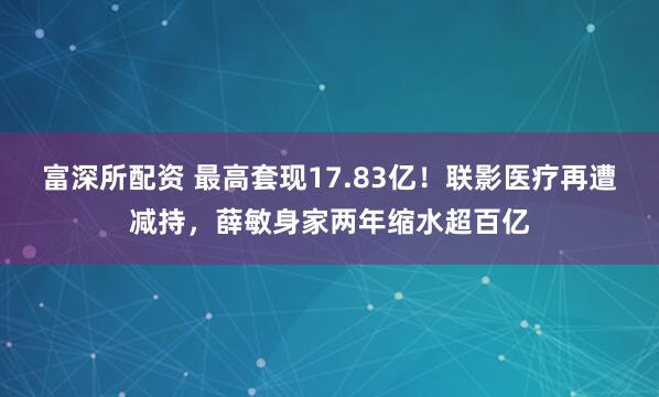 富深所配资 最高套现17.83亿！联影医疗再遭减持，薛敏身家两年缩水超百亿