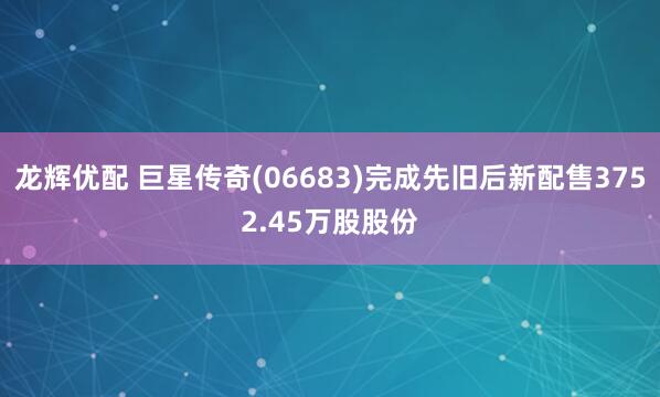 龙辉优配 巨星传奇(06683)完成先旧后新配售3752.45万股股份