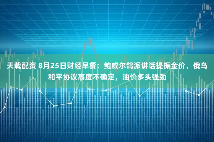 天载配资 8月25日财经早餐：鲍威尔鸽派讲话提振金价，俄乌和平协议高度不确定，油价多头强劲