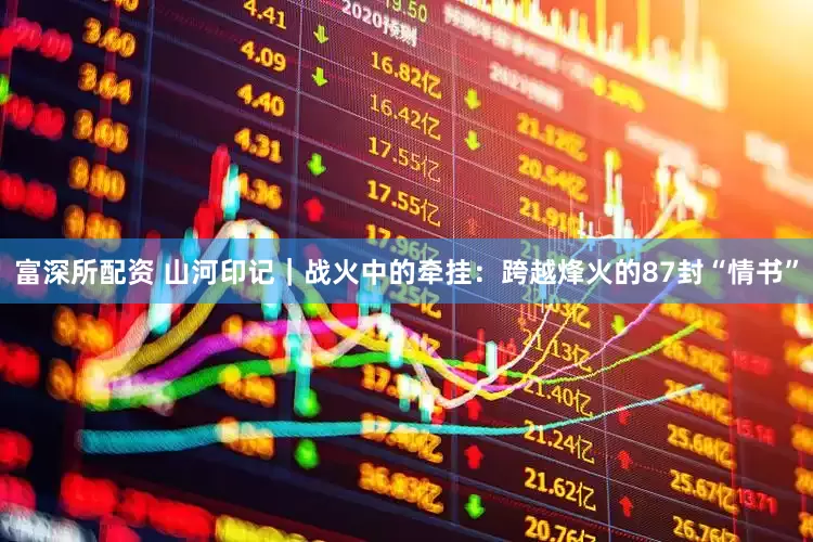 富深所配资 山河印记｜战火中的牵挂：跨越烽火的87封“情书”