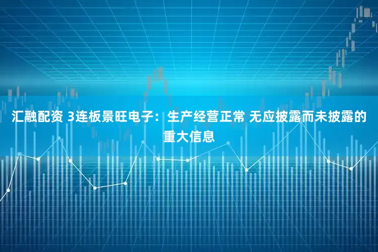 汇融配资 3连板景旺电子：生产经营正常 无应披露而未披露的重大信息