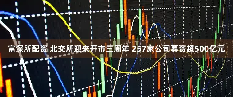 富深所配资 北交所迎来开市三周年 257家公司募资超500亿元