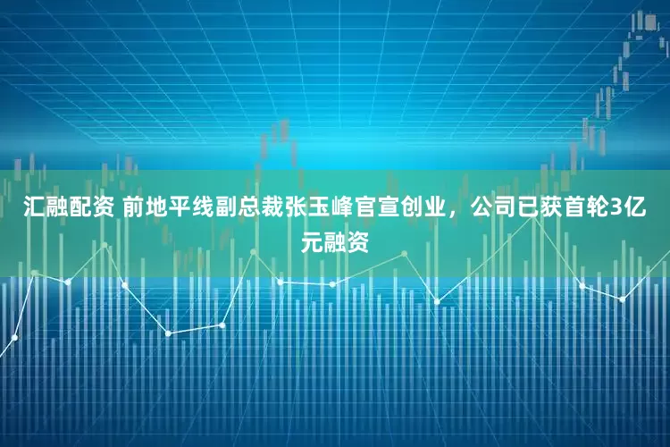 汇融配资 前地平线副总裁张玉峰官宣创业，公司已获首轮3亿元融资